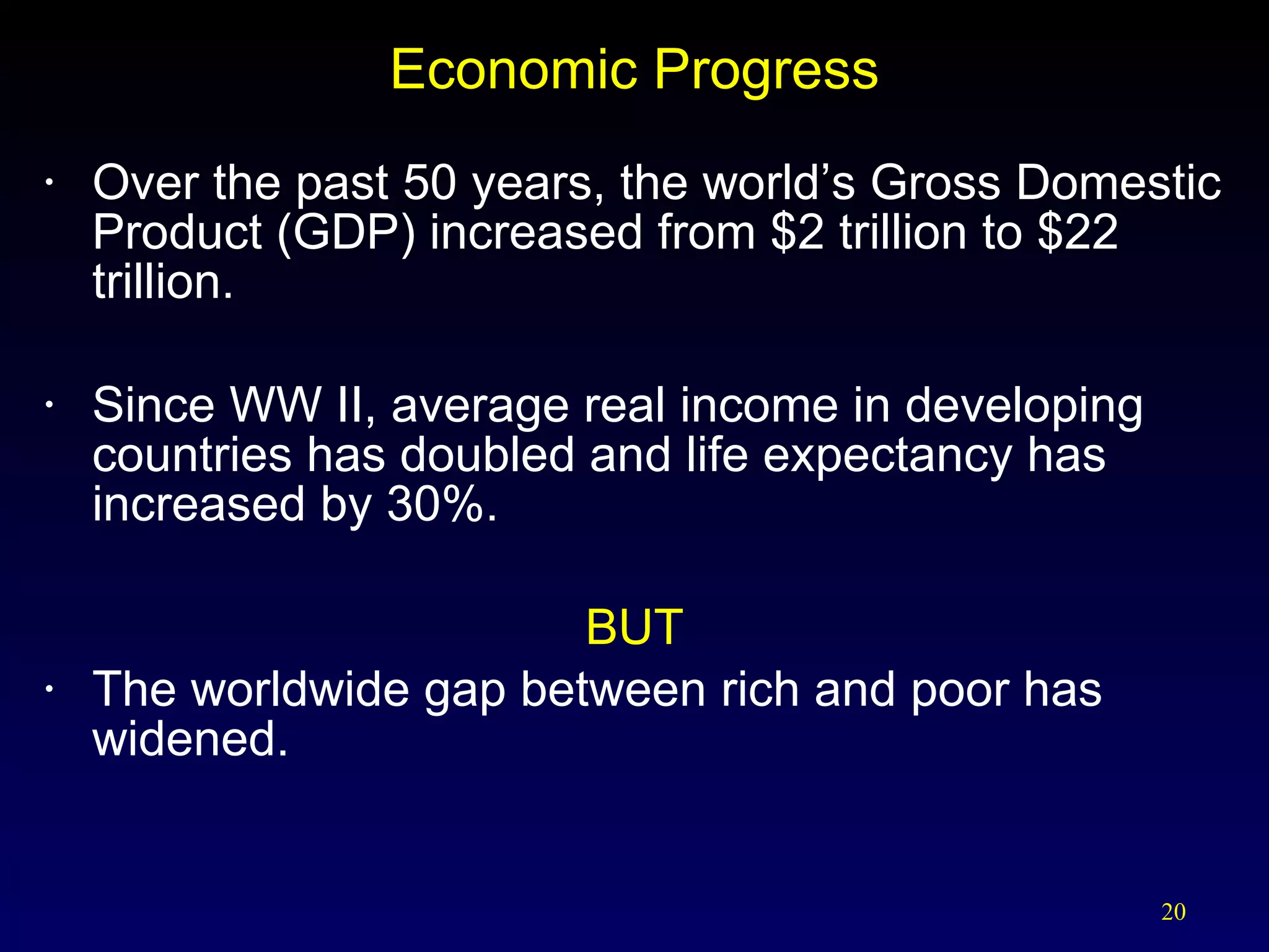 Economic Progress Over the past 50 years, the world’s Gross Domestic Product (GDP) increased from $2 trillion to $22 trillion. Since WW II, average real income in developing countries has doubled and life expectancy has increased by 30%. BUT The worldwide gap between rich and poor has widened. 
