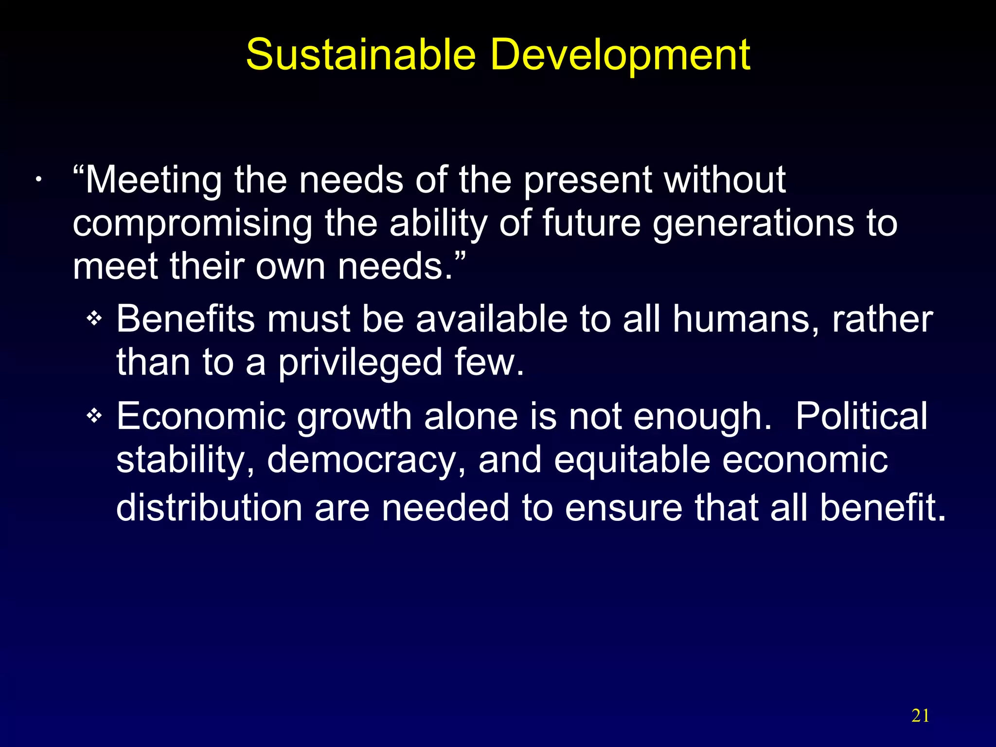Sustainable Development “ Meeting the needs of the present without compromising the ability of future generations to meet their own needs.” Benefits must be available to all humans, rather than to a privileged few. Economic growth alone is not enough.  Political stability, democracy, and equitable economic distribution are needed to ensure that all benefit . 