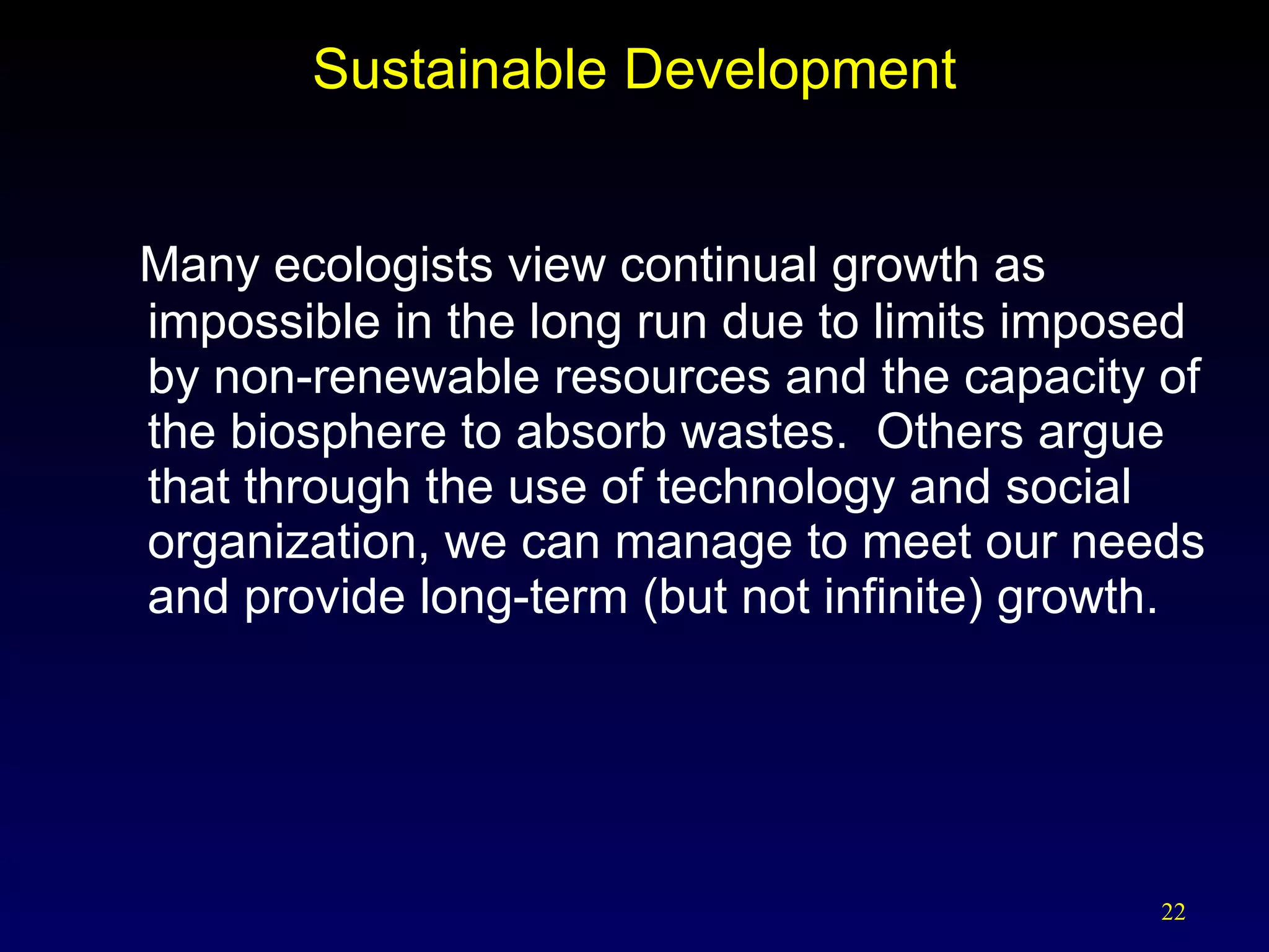 Sustainable Development Many ecologists view continual growth as impossible in the long run due to limits imposed by non-renewable resources and the capacity of the biosphere to absorb wastes.  Others argue that through the use of technology and social organization, we can manage to meet our needs and provide long-term (but not infinite) growth. 