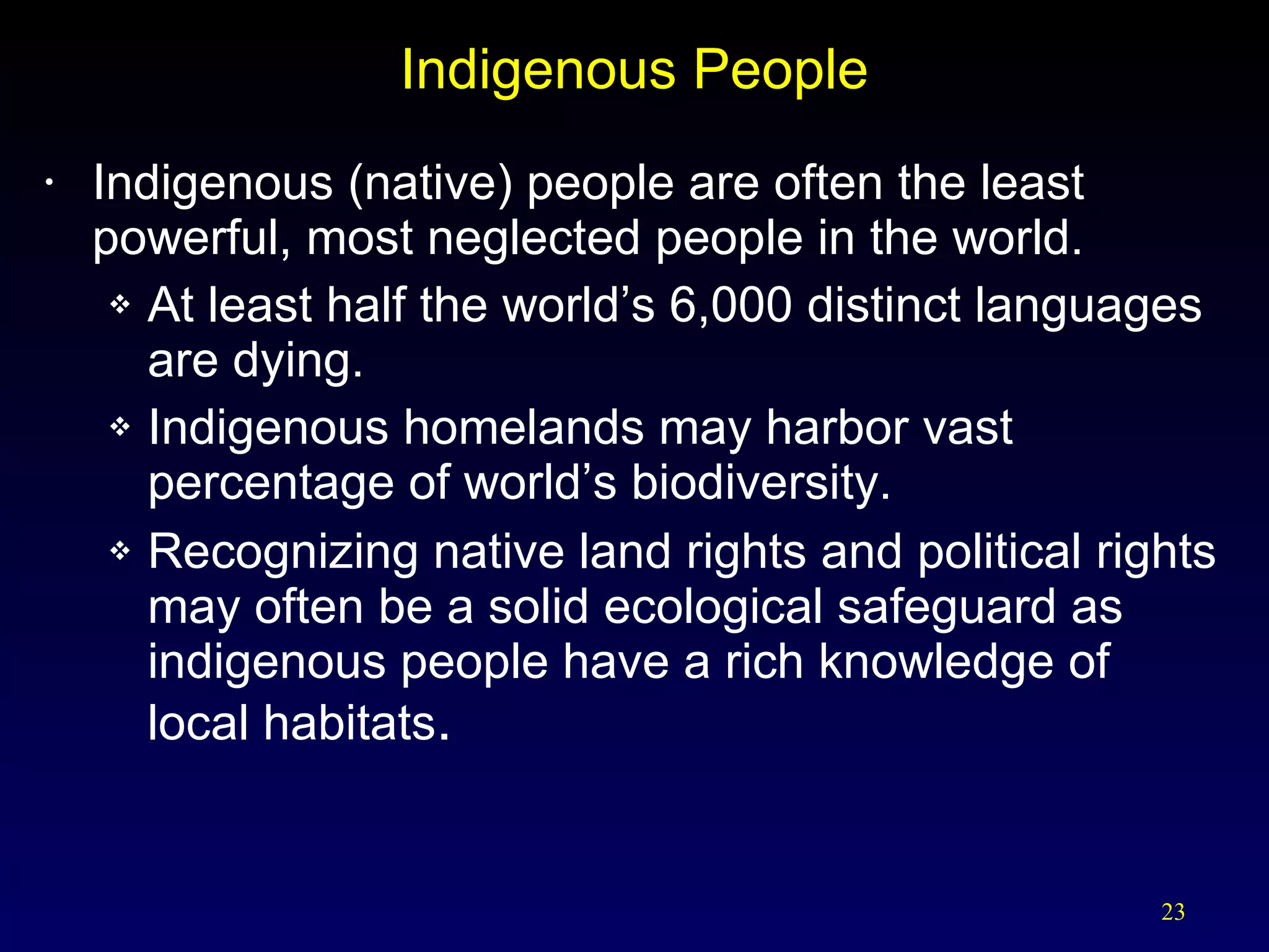 Indigenous People Indigenous (native) people are often the least powerful, most neglected people in the world. At least half the world’s 6,000 distinct languages are dying. Indigenous homelands may harbor vast percentage of world’s biodiversity. Recognizing native land rights and political rights may often be a solid ecological safeguard as indigenous people have a rich knowledge of local habitats . 
