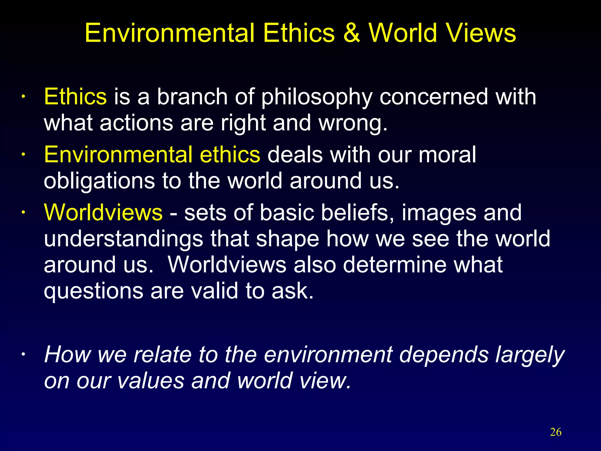 Environmental Ethics & World Views Ethics  is a branch of philosophy concerned with  what actions are right and wrong. Environmental ethics  deals with our moral obligations to the world around us. Worldviews  - sets of basic beliefs, images and understandings that shape how we see the world around us.  Worldviews also determine what questions are valid to ask.  How we relate to the environment depends largely on our values and world view. 