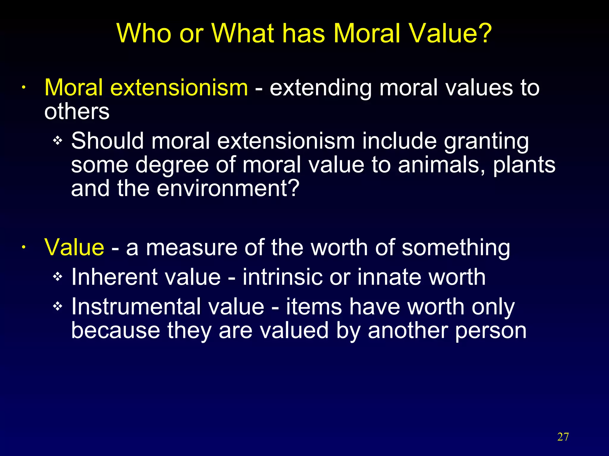 Who or What has Moral Value? Moral extensionism  - extending moral values to others Should moral extensionism include granting some degree of moral value to animals, plants and the environment? Value  - a measure of the worth of something Inherent value - intrinsic or innate worth Instrumental value - items have worth only because they are valued by another person 
