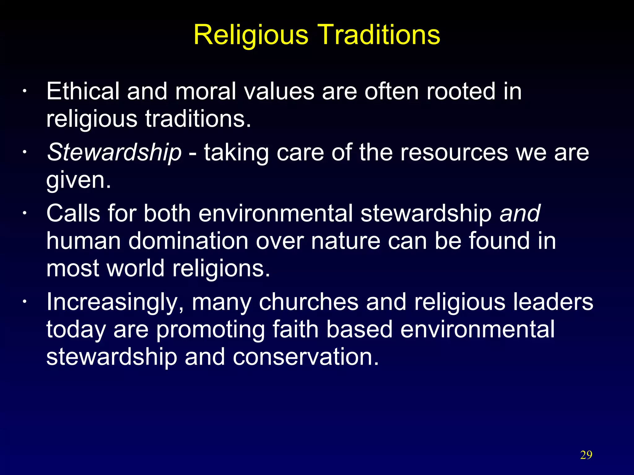 Religious Traditions Ethical and moral values are often rooted in religious traditions. Stewardship   - taking care of the resources we are given. Calls for both environmental stewardship  and  human domination over nature can be found in most world religions. Increasingly, many churches and religious leaders today are promoting faith based environmental stewardship and conservation. 