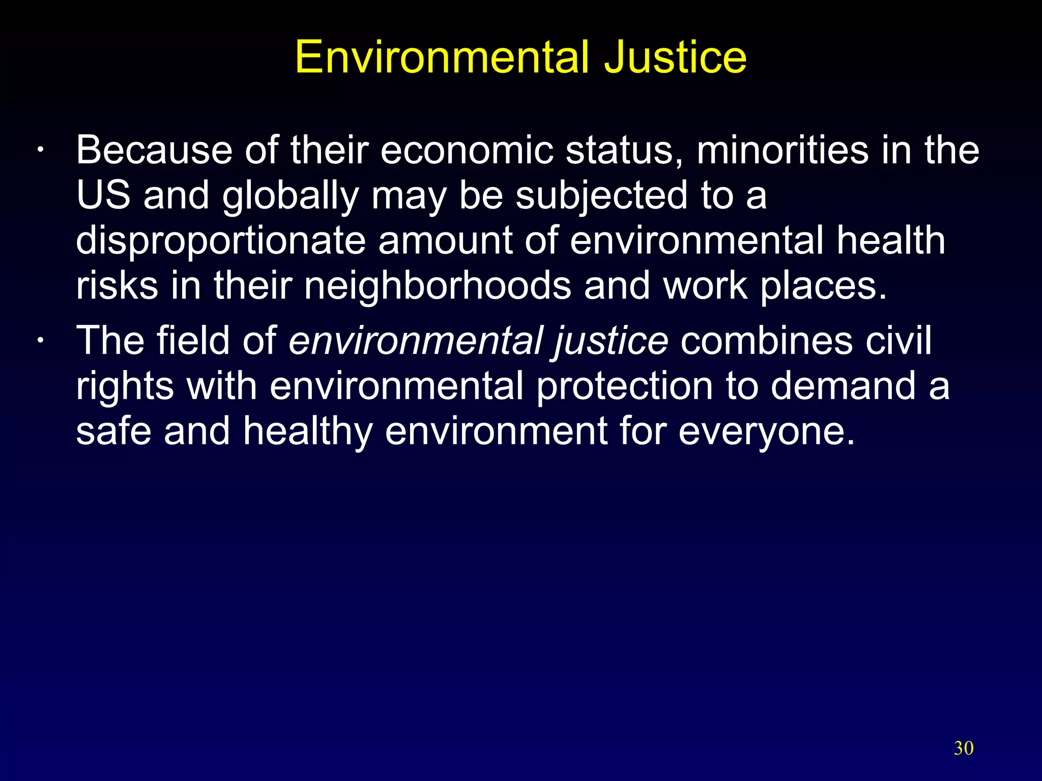Environmental Justice Because of their economic status, minorities in the US and globally may be subjected to a disproportionate amount of environmental health risks in their neighborhoods and work places. The field of  environmental justice  combines civil rights with environmental protection to demand a safe and healthy environment for everyone. 