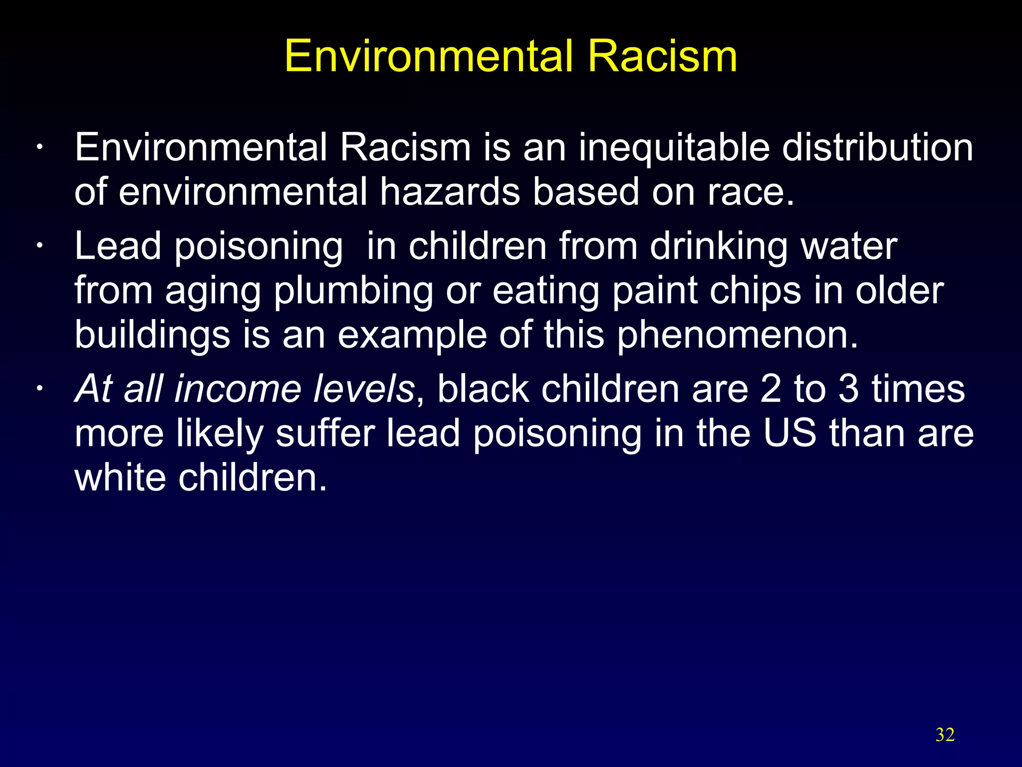 Environmental Racism Environmental Racism is an inequitable distribution of environmental hazards based on race. Lead poisoning  in children from drinking water from aging plumbing or eating paint chips in older buildings is an example of this phenomenon.  At all income levels , black children are 2 to 3 times more likely suffer lead poisoning in the US than are white children. 