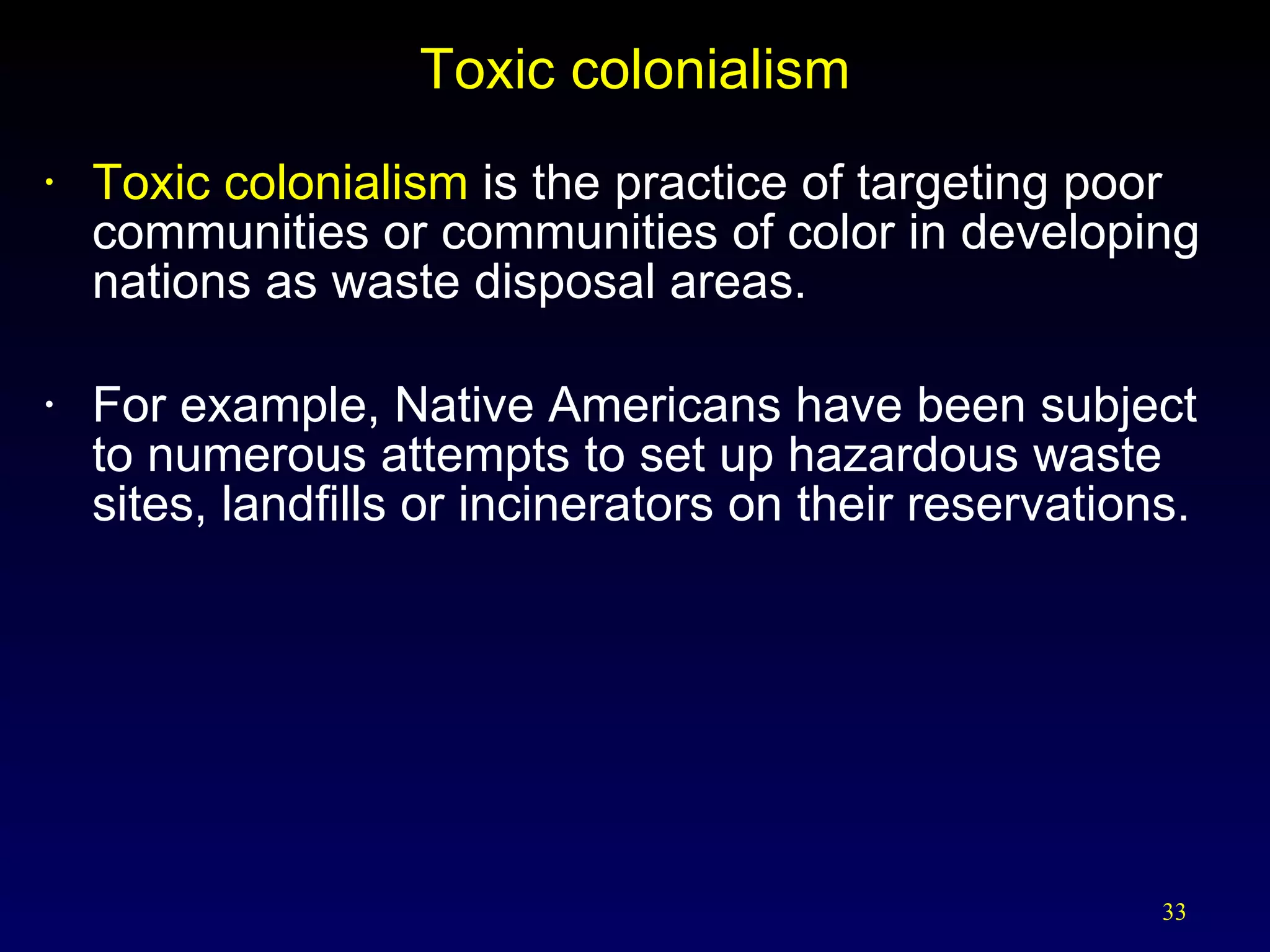 Toxic colonialism Toxic colonialism  is the practice of targeting poor communities or communities of color in developing nations as waste disposal areas. For example, Native Americans have been subject to numerous attempts to set up hazardous waste sites, landfills or incinerators on their reservations. 