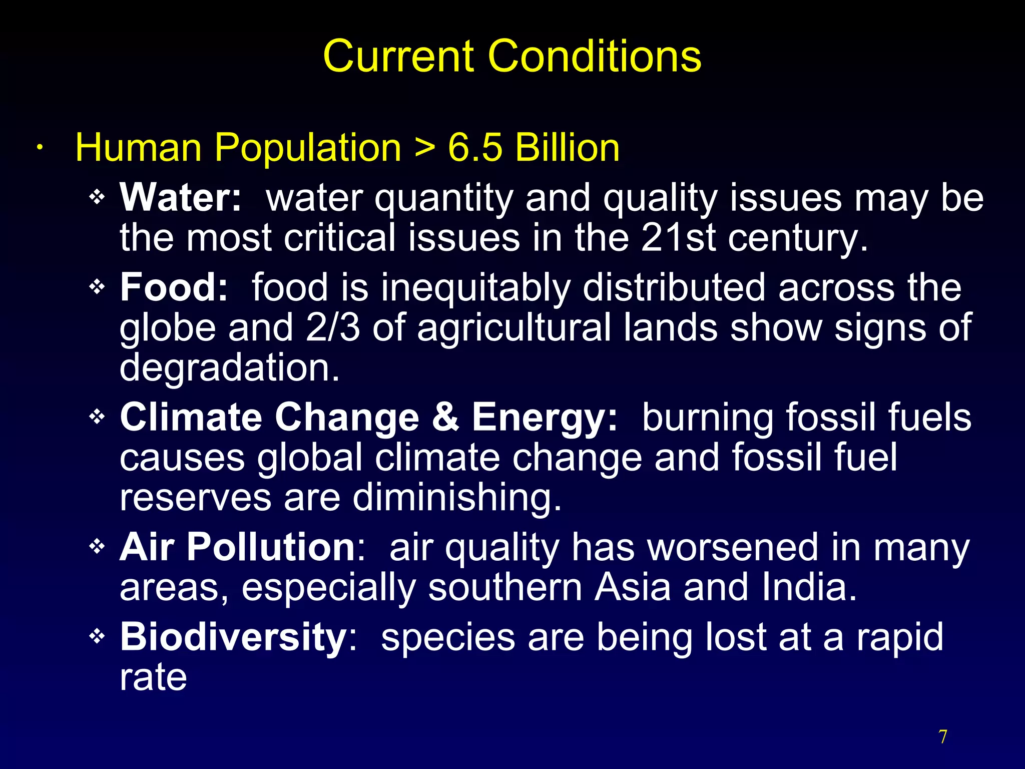 Current Conditions Human Population > 6.5 Billion Water:  water quantity and quality issues may be the most critical issues in the 21st century. Food:  food is inequitably distributed across the globe and 2/3 of agricultural lands show signs of degradation. Climate Change & Energy:  burning fossil fuels causes global climate change and fossil fuel reserves are diminishing. Air Pollution :  air quality has worsened in many areas, especially southern Asia and India. Biodiversity :  species are being lost at a rapid rate 