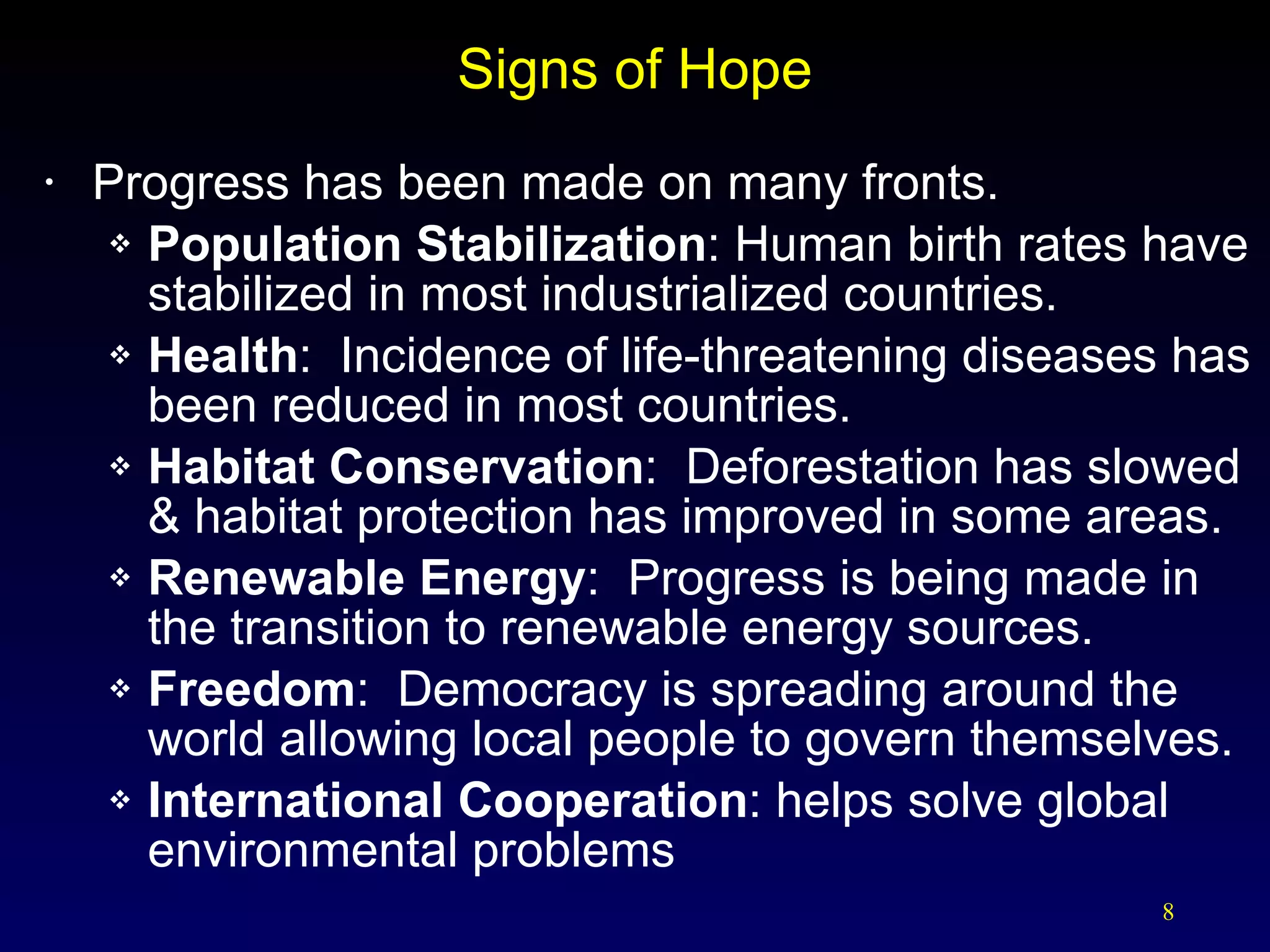 Signs of Hope Progress has been made on many fronts. Population Stabilization : Human birth rates have stabilized in most industrialized countries. Health :  Incidence of life-threatening diseases has been reduced in most countries. Habitat Conservation :  Deforestation has slowed & habitat protection has improved in some areas. Renewable Energy :  Progress is being made in the transition to renewable energy sources. Freedom :  Democracy is spreading around the world allowing local people to govern themselves. International Cooperation : helps solve global environmental problems 