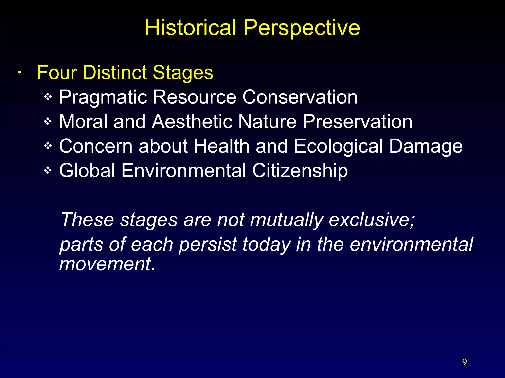 Historical Perspective Four Distinct Stages  Pragmatic Resource Conservation Moral and Aesthetic Nature Preservation Concern about Health and Ecological Damage Global Environmental Citizenship These stages are not mutually exclusive; parts of each persist today in the environmental movement . 
