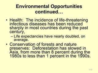 Environmental Opportunities continued… Health:  The incidence of life-threatening infectious diseases has been reduced sharply in most countries during the past century, Life expectancies have nearly doubled, on average. Conservation of forests and nature preserves:  Deforestation has slowed in Asia, from more than 8 percent during the 1980s to less than 1 percent in the 1990s. 1- 