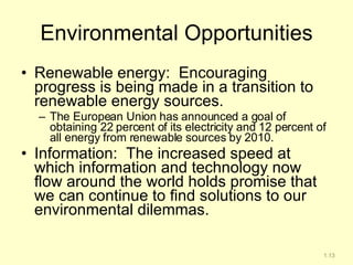 Environmental Opportunities Renewable energy:  Encouraging progress is being made in a transition to renewable energy sources.   The European Union has announced a goal of obtaining 22 percent of its electricity and 12 percent of all energy from renewable sources by 2010. Information:  The increased speed at which information and technology now flow around the world holds promise that we can continue to find solutions to our environmental dilemmas. 1.13 