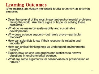 Learning Outcomes After studying this chapter, you should be able to answer the following questions: •  Describe several of the most important environmental problems facing the world. Are there signs of hope for solving these problems? •  What do we mean by sustainability and sustainable development? •  Why does science support—but rarely prove—particular theories? •  How can scientists know if their research is reliable and important? •  How can critical thinking help us understand environmental issues? •  Explain how we can use graphs and statistics to answer questions in environmental science. •  What are some arguments for conservation or preservation of nature? 1- 