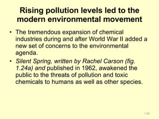 Rising pollution levels led to the modern environmental movement The tremendous expansion of chemical industries during and after World War II added a new set of concerns to the environmental agenda.  Silent Spring, written by Rachel Carson (fig. 1.24a) and  published in 1962, awakened the public to the threats of pollution and toxic chemicals to humans as well as other species.  1- 