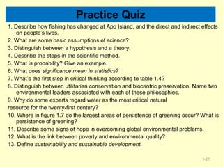Practice Quiz 1. Describe how fishing has changed at Apo Island, and the direct and indirect effects on people’s lives. 2. What are some basic assumptions of science? 3. Distinguish between a hypothesis and a theory. 4. Describe the steps in the scientific method. 5. What is probability? Give an example. 6. What does  significance mean in statistics? 7. What’s the first step in critical thinking according to table 1.4? 8. Distinguish between utilitarian conservation and biocentric preservation. Name two environmental leaders associated with each of these philosophies. 9. Why do some experts regard water as the most critical natural resource for the twenty-first century? 10. Where in figure 1.7 do the largest areas of persistence of greening occur? What is persistence of greening? 11. Describe some signs of hope in overcoming global environmental problems. 12. What is the link between poverty and environmental quality? 13. Define  sustainability and sustainable development. 1- 