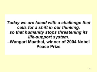 Today we are faced with a challenge that calls for a shift in our thinking, so that humanity stops threatening its life-support system. –Wangari Maathai, winner of 2004 Nobel Peace Prize 1- 