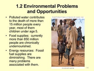 1.2 Environmental Problems and Opportunities Polluted water contributes to the death of more than 15 million people every year, most of them children under age 5. Food supplies:  currently more than 850 million people are chronically undernourished. Energy resources:  Fossil fuel supplies are diminishing.  There are many problems associated with them. 1- 