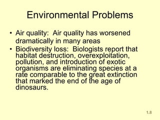 Environmental Problems Air quality:  Air quality has worsened dramatically in many areas Biodiversity loss:  Biologists report that habitat destruction, overexploitation, pollution, and introduction of exotic organisms are eliminating species at a rate comparable to the great extinction that marked the end of the age of dinosaurs.  1.8 