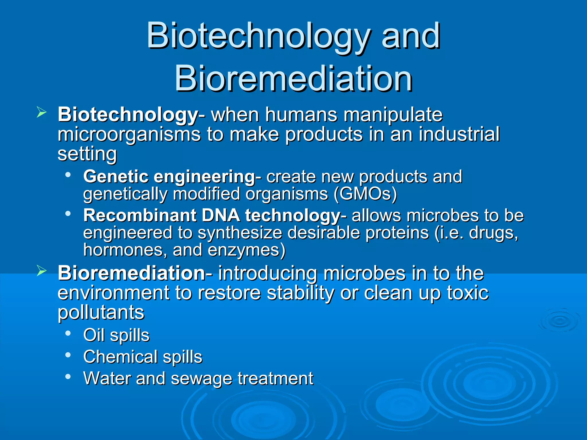 Biotechnology and
Bioremediation


Biotechnology- when humans manipulate
microorganisms to make products in an industrial
setting






Genetic engineering- create new products and
genetically modified organisms (GMOs)
Recombinant DNA technology- allows microbes to be
engineered to synthesize desirable proteins (i.e. drugs,
hormones, and enzymes)

Bioremediation- introducing microbes in to the
environment to restore stability or clean up toxic
pollutants




Oil spills
Chemical spills
Water and sewage treatment

 