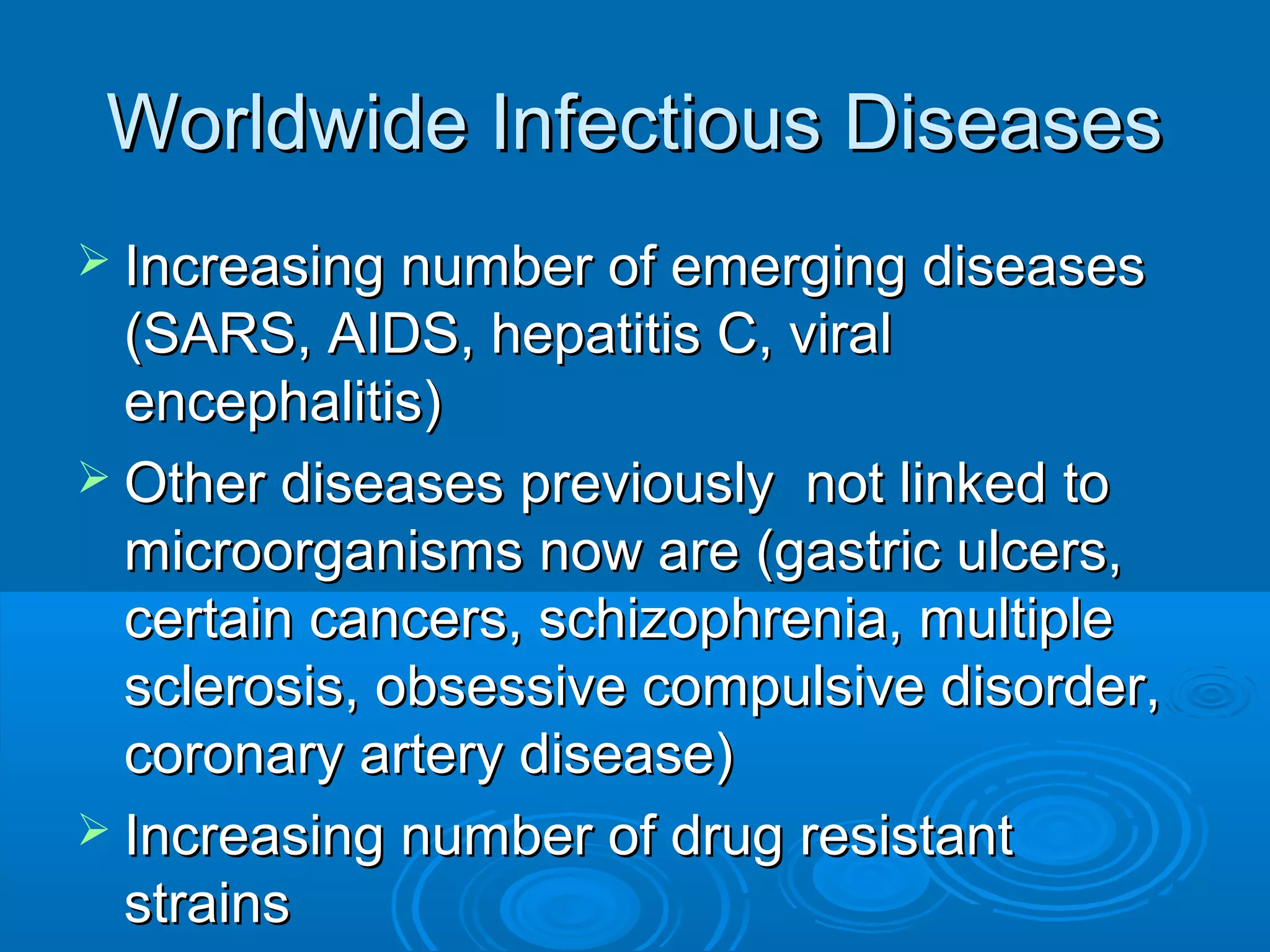 Worldwide Infectious Diseases
 Increasing number of emerging diseases

(SARS, AIDS, hepatitis C, viral
encephalitis)
 Other diseases previously not linked to
microorganisms now are (gastric ulcers,
certain cancers, schizophrenia, multiple
sclerosis, obsessive compulsive disorder,
coronary artery disease)
 Increasing number of drug resistant
strains

 