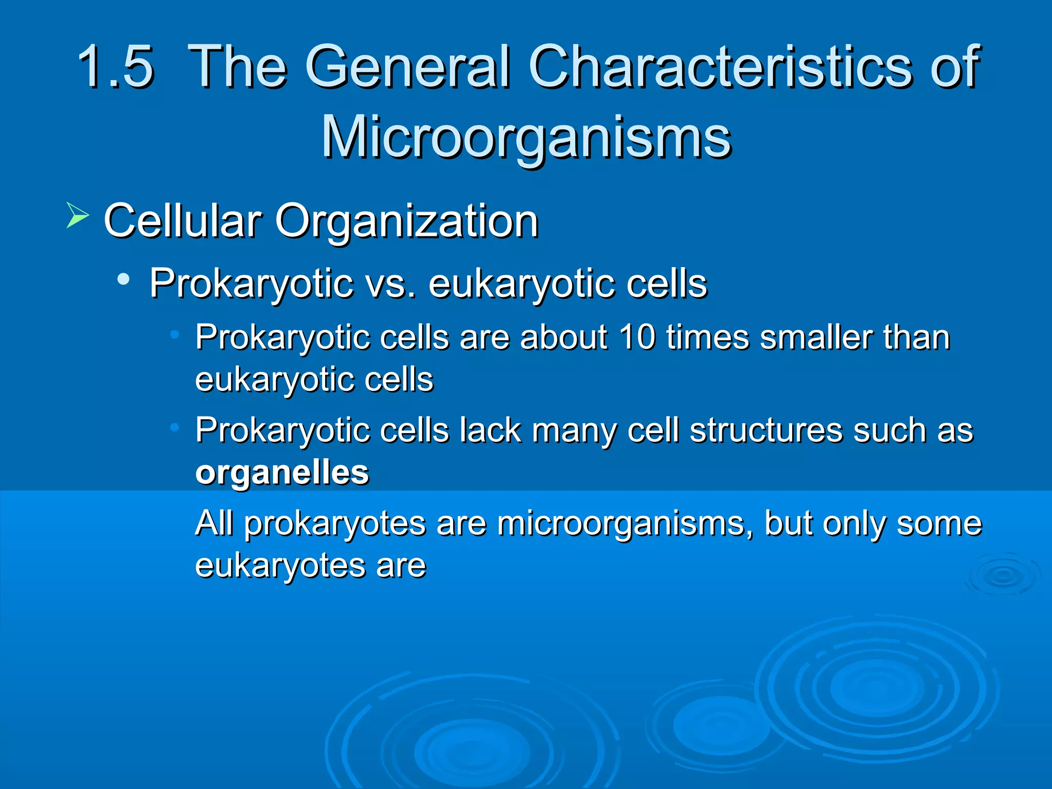 1.5 The General Characteristics of
Microorganisms
 Cellular Organization


Prokaryotic vs. eukaryotic cells
• Prokaryotic cells are about 10 times smaller than
eukaryotic cells
• Prokaryotic cells lack many cell structures such as
organelles
• All prokaryotes are microorganisms, but only some
eukaryotes are

 