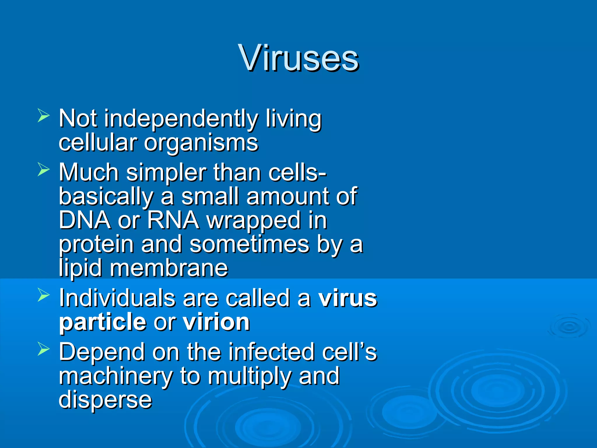 Viruses
Not independently living
cellular organisms
 Much simpler than cellsbasically a small amount of
DNA or RNA wrapped in
protein and sometimes by a
lipid membrane
 Individuals are called a virus
particle or virion
 Depend on the infected cell’s
machinery to multiply and
disperse


 