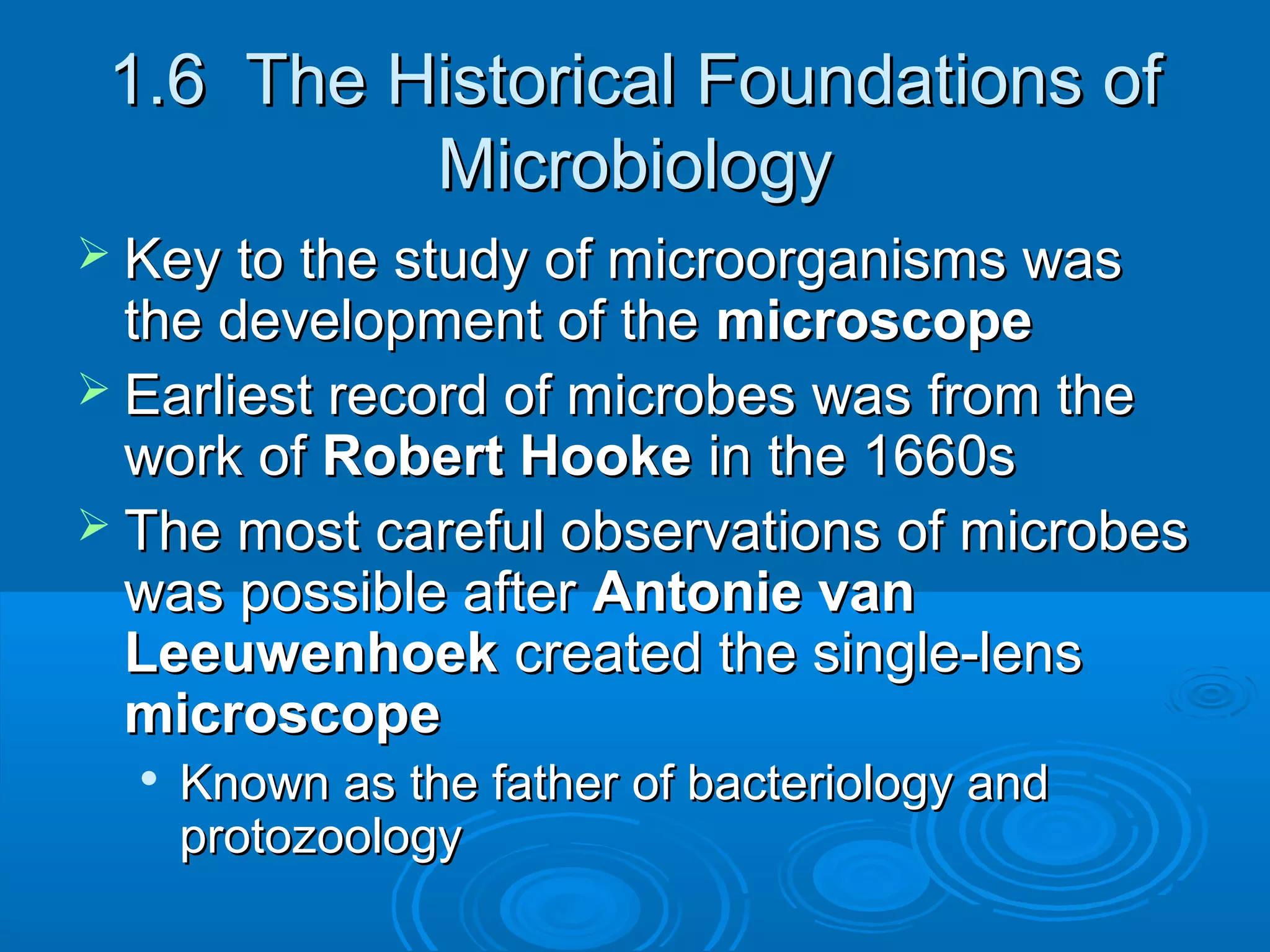 1.6 The Historical Foundations of
Microbiology
 Key to the study of microorganisms was

the development of the microscope
 Earliest record of microbes was from the
work of Robert Hooke in the 1660s
 The most careful observations of microbes
was possible after Antonie van
Leeuwenhoek created the single-lens
microscope


Known as the father of bacteriology and
protozoology

 