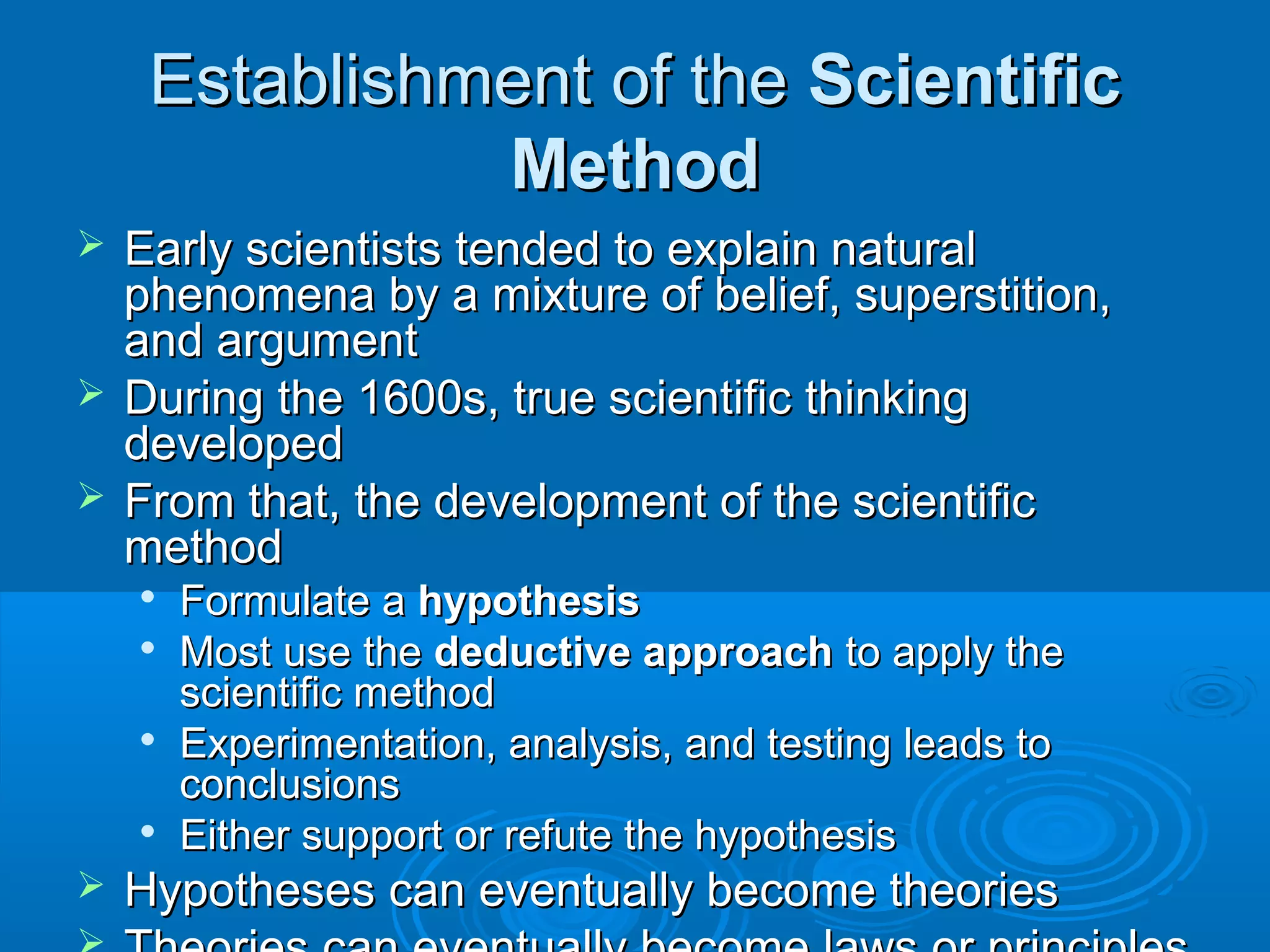 Establishment of the Scientific
Method
Early scientists tended to explain natural
phenomena by a mixture of belief, superstition,
and argument
 During the 1600s, true scientific thinking
developed
 From that, the development of the scientific
method











Formulate a hypothesis
Most use the deductive approach to apply the
scientific method
Experimentation, analysis, and testing leads to
conclusions
Either support or refute the hypothesis

Hypotheses can eventually become theories

 