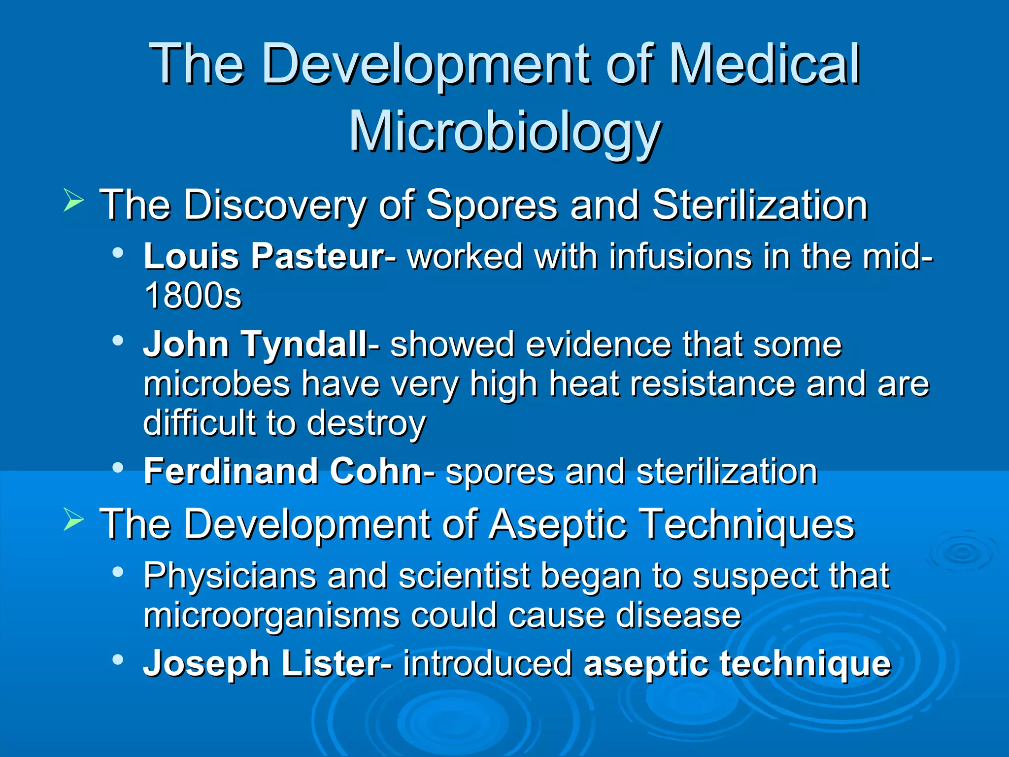 The Development of Medical
Microbiology


The Discovery of Spores and Sterilization








Louis Pasteur- worked with infusions in the mid1800s
John Tyndall- showed evidence that some
microbes have very high heat resistance and are
difficult to destroy
Ferdinand Cohn- spores and sterilization

The Development of Aseptic Techniques




Physicians and scientist began to suspect that
microorganisms could cause disease
Joseph Lister- introduced aseptic technique

 