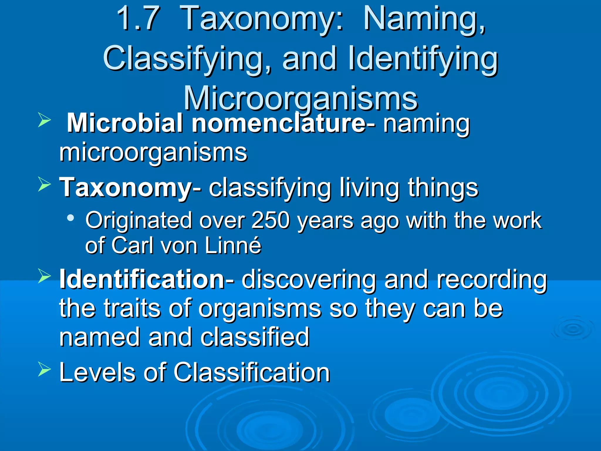 1.7 Taxonomy: Naming,
Classifying, and Identifying
Microorganisms

Microbial nomenclature- naming
microorganisms
 Taxonomy- classifying living things




Originated over 250 years ago with the work
of Carl von Linné

 Identification- discovering and recording

the traits of organisms so they can be
named and classified
 Levels of Classification

 