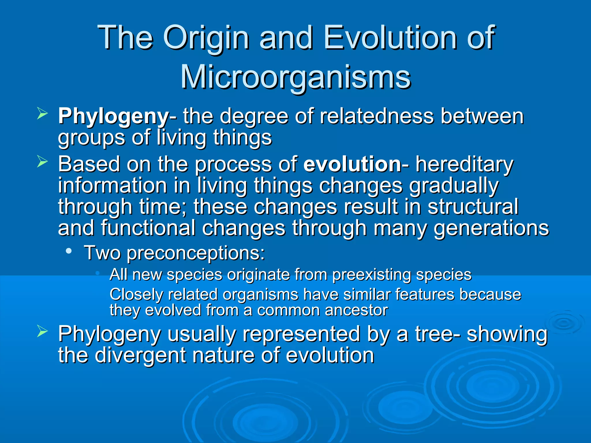 The Origin and Evolution of
Microorganisms
Phylogeny- the degree of relatedness between
groups of living things
 Based on the process of evolution- hereditary
information in living things changes gradually
through time; these changes result in structural
and functional changes through many generations




Two preconceptions:

• All new species originate from preexisting species
• Closely related organisms have similar features because
they evolved from a common ancestor



Phylogeny usually represented by a tree- showing
the divergent nature of evolution

 