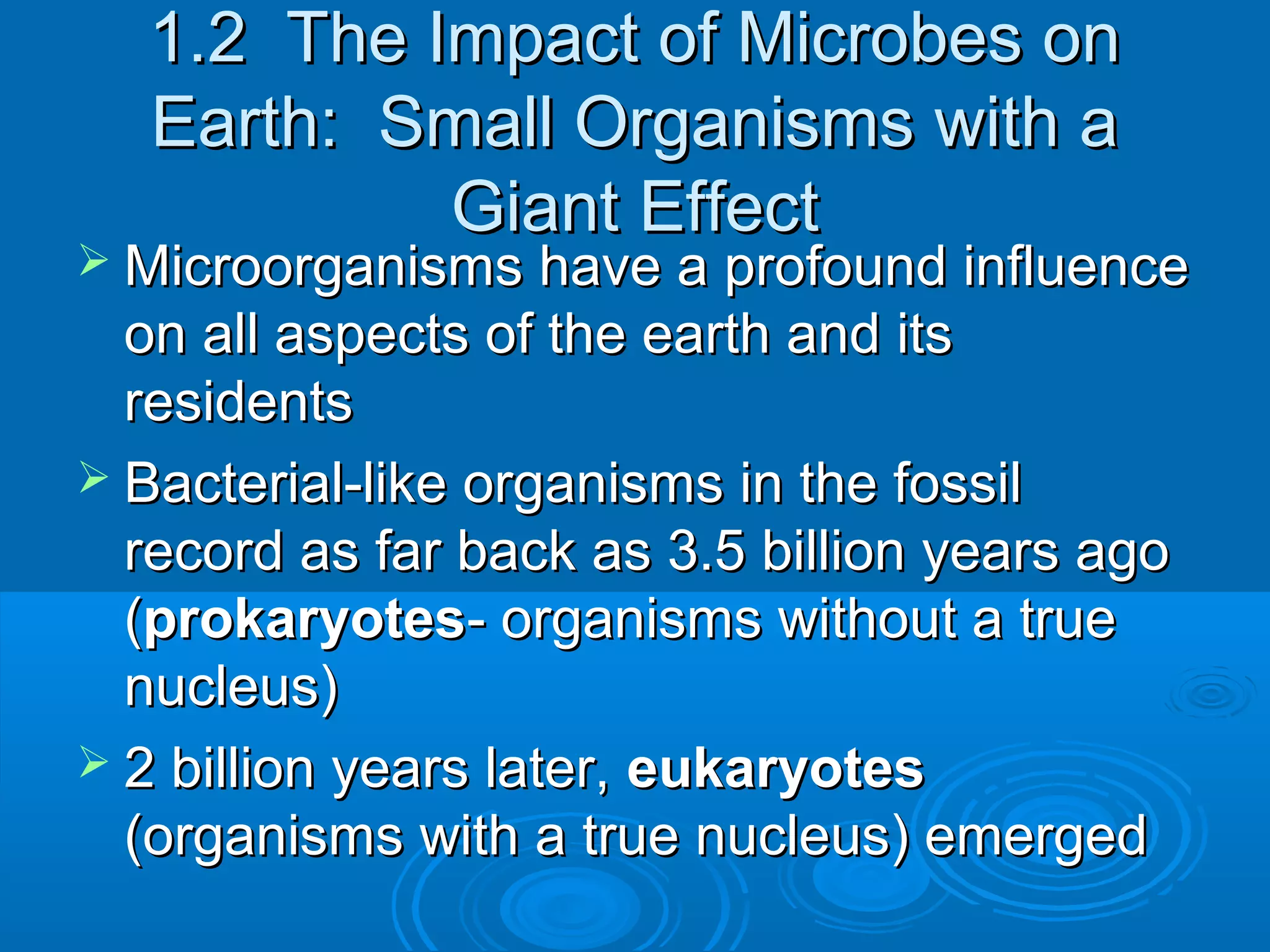 1.2 The Impact of Microbes on
Earth: Small Organisms with a
Giant Effect

 Microorganisms have a profound influence

on all aspects of the earth and its
residents
 Bacterial-like organisms in the fossil
record as far back as 3.5 billion years ago
(prokaryotes- organisms without a true
nucleus)
 2 billion years later, eukaryotes
(organisms with a true nucleus) emerged

 