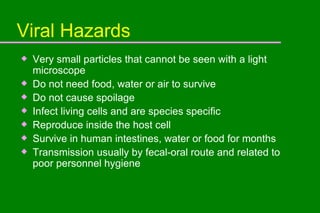 Viral Hazards Very small particles that cannot be seen with a light microscope Do not need food, water or air to survive Do not cause spoilage Infect living cells and are species specific Reproduce inside the host cell Survive in human intestines, water or food for months Transmission usually by fecal-oral route and related to poor personnel hygiene  