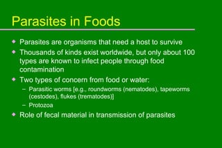 Parasites in Foods Parasites are organisms that need a host to survive Thousands of kinds exist worldwide, but only about 100 types are known to infect people through food contamination Two types of concern from food or water: Parasitic worms [e.g., roundworms (nematodes), tapeworms (cestodes), flukes (trematodes)] Protozoa Role of fecal material in transmission of parasites 