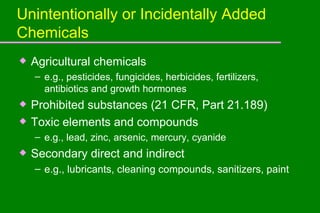 Unintentionally or Incidentally Added Chemicals Agricultural chemicals  e.g., pesticides, fungicides, herbicides, fertilizers, antibiotics and growth hormones Prohibited substances (21 CFR, Part 21.189) Toxic elements and compounds  e.g., lead, zinc, arsenic, mercury, cyanide Secondary direct and indirect e.g., lubricants, cleaning compounds, sanitizers, paint 