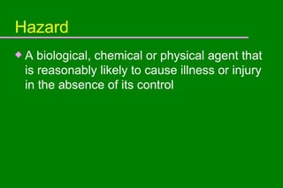Hazard A biological, chemical or physical agent that is reasonably likely to cause illness or injury in the absence of its control 