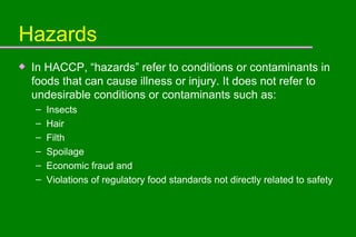 Hazards In HACCP, “hazards” refer to conditions or contaminants in foods that can cause illness or injury. It does not refer to undesirable conditions or contaminants such as: Insects Hair Filth Spoilage Economic fraud and Violations of regulatory food standards not directly related to safety 