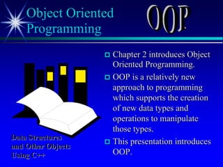  Chapter 2 introduces Object
Oriented Programming.
 OOP is a relatively new
approach to programming
which supports the creation
of new data types and
operations to manipulate
those types.
 This presentation introduces
OOP.
Object Oriented
Programming
Data Structures
and Other Objects
Using C++
 