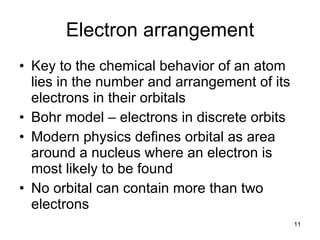 Electron arrangement Key to the chemical behavior of an atom lies in the number and arrangement of its electrons in their orbitals Bohr model – electrons in discrete orbits Modern physics defines orbital as area around a nucleus where an electron is most likely to be found No orbital can contain more than two electrons 