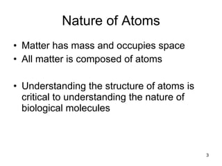 Nature of Atoms Matter has mass and occupies space All matter is composed of atoms Understanding the structure of atoms is critical to understanding the nature of biological molecules 