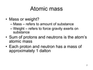 Atomic mass Mass or weight? Mass – refers to amount of substance Weight – refers to force gravity exerts on substance Sum of protons and neutrons is the atom’s atomic mass Each proton and neutron has a mass of approximately 1 dalton 