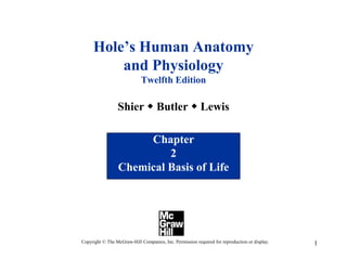 1
Hole’s Human Anatomy
and Physiology
Twelfth Edition
Shier w Butler w Lewis
Chapter
2
Chemical Basis of Life
Copyright © The McGraw-Hill Companies, Inc. Permission required for reproduction or display.
 