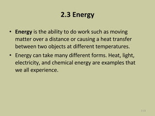2.3 Energy Energy  is the ability to do work such as moving matter over a distance or causing a heat transfer between two objects at different temperatures.  Energy can take many different forms. Heat, light, electricity, and chemical energy are examples that we all experience. 2- 