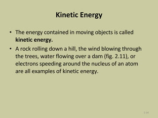 Kinetic Energy The energy contained in moving objects is called  kinetic energy.  A rock rolling down a hill, the wind blowing through the trees, water flowing over a dam (fig. 2.11), or electrons speeding around the nucleus of an atom are all examples of kinetic energy. 2- 