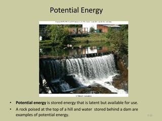 Potential Energy Potential energy  is stored energy that is latent but available for use.  A rock poised at the top of a hill and water  stored behind a dam are examples of potential energy. 2- 