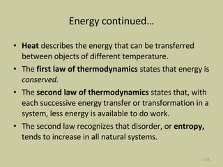 Energy continued… Heat  describes the energy that can be transferred between objects of different temperature. The  first law of thermodynamics  states that energy is  conserved. The  second law of thermodynamics  states that, with each successive energy transfer or transformation in a system, less energy is available to do work. The second law recognizes that disorder, or  entropy,  tends to increase in all natural systems. 2- 
