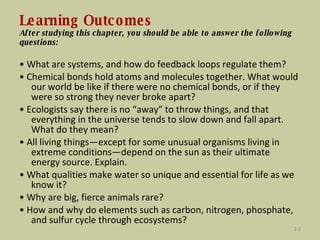 Learning Outcomes After studying this chapter, you should be able to answer the following questions: •  What are systems, and how do feedback loops regulate them? •  Chemical bonds hold atoms and molecules together. What would our world be like if there were no chemical bonds, or if they were so strong they never broke apart? •  Ecologists say there is no “away” to throw things, and that everything in the universe tends to slow down and fall apart. What do they mean? •  All living things—except for some unusual organisms living in extreme conditions—depend on the sun as their ultimate energy source. Explain. •  What qualities make water so unique and essential for life as we know it? •  Why are big, fierce animals rare? •  How and why do elements such as carbon, nitrogen, phosphate, and sulfur cycle through ecosystems? 2- 