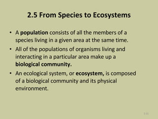 2.5 From Species to Ecosystems A  population  consists of all the members of a species living in a given area at the same time.  All of the populations of organisms living and interacting in a particular area make up a  biological community.  An ecological system, or  ecosystem,  is composed of a biological community and its physical environment.  2- 