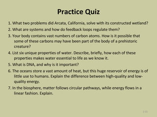 Practice Quiz 1. What two problems did Arcata, California, solve with its constructed wetland? 2. What are systems and how do feedback loops regulate them? 3. Your body contains vast numbers of carbon atoms. How is it possible that some of these carbons may have been part of the body of a prehistoric creature? 4. List six unique properties of water. Describe, briefly, how each of these properties makes water essential to life as we know it. 5. What is DNA, and why is it important? 6. The oceans store a vast amount of heat, but this huge reservoir of energy is of little use to humans. Explain the difference between high-quality and low-quality energy. 7. In the biosphere, matter follows circular pathways, while energy flows in a linear fashion. Explain. 2- 