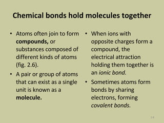 Chemical bonds hold molecules together Atoms often join to form  compounds,  or substances composed of different kinds of atoms (fig. 2.6).  A pair or group of atoms that can exist as a single unit is known as a  molecule.  When ions with opposite charges form a compound, the electrical attraction holding them together is an  ionic bond.  Sometimes   atoms form bonds by sharing electrons, forming  covalent bonds. 2- 