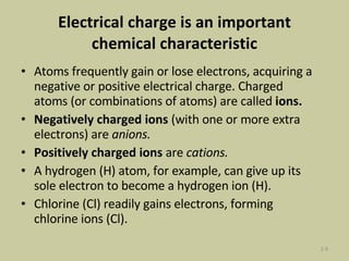 Electrical charge is an important chemical characteristic Atoms frequently gain or lose electrons, acquiring a negative or positive electrical charge. Charged atoms (or combinations of atoms) are called  ions.  Negatively charged ions  (with one or more extra electrons) are  anions.  Positively charged ions  are  cations. A hydrogen (H) atom, for example, can give up its sole electron to become a hydrogen ion (H). Chlorine (Cl) readily gains electrons, forming chlorine ions (Cl). 2- 